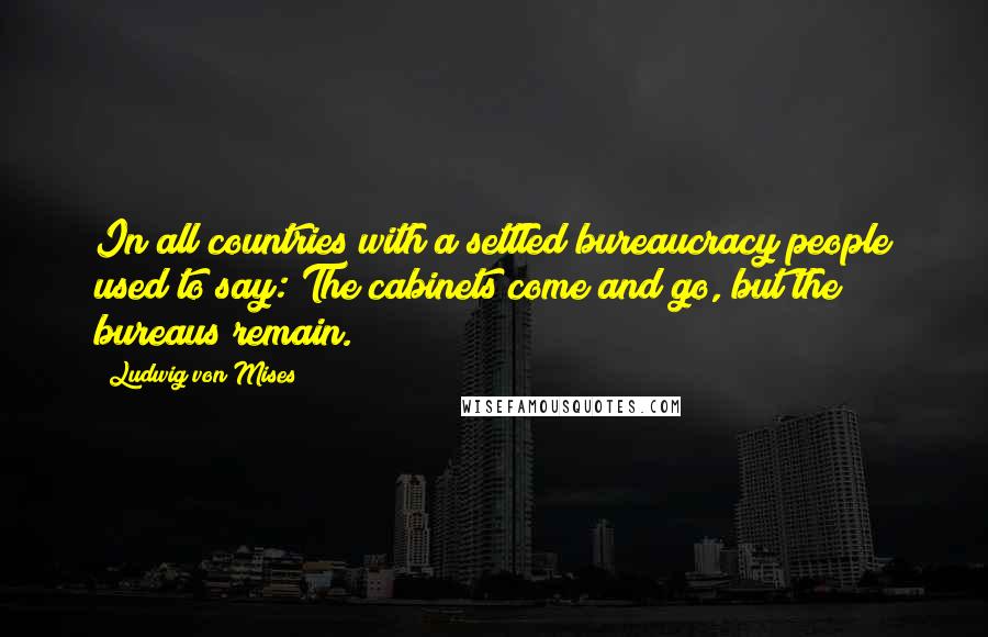 Ludwig Von Mises Quotes: In all countries with a settled bureaucracy people used to say: The cabinets come and go, but the bureaus remain.