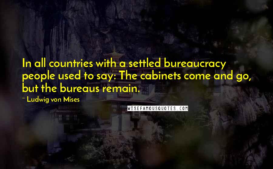 Ludwig Von Mises Quotes: In all countries with a settled bureaucracy people used to say: The cabinets come and go, but the bureaus remain.
