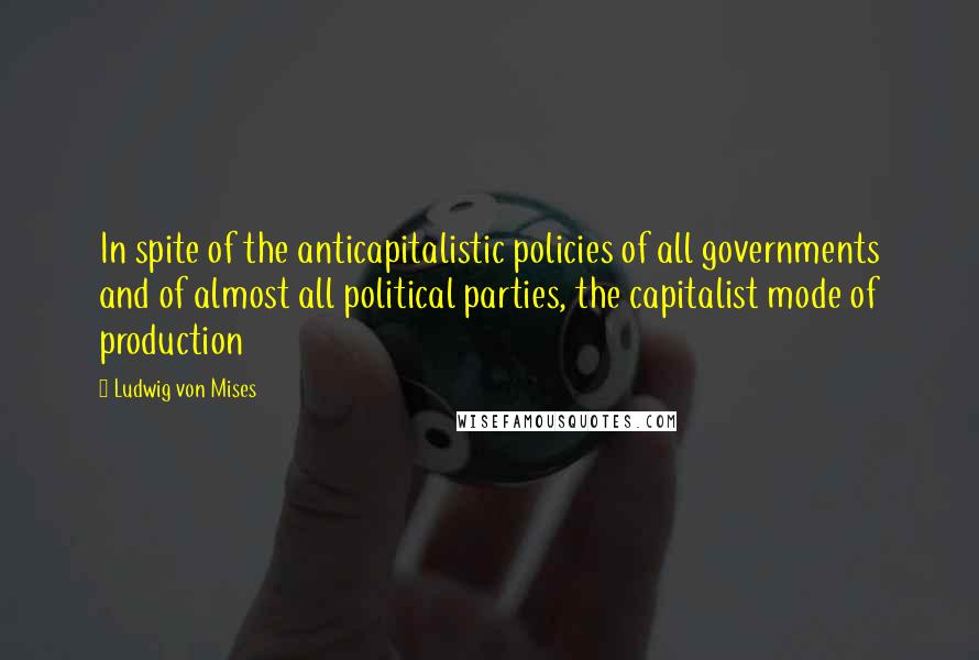 Ludwig Von Mises Quotes: In spite of the anticapitalistic policies of all governments and of almost all political parties, the capitalist mode of production