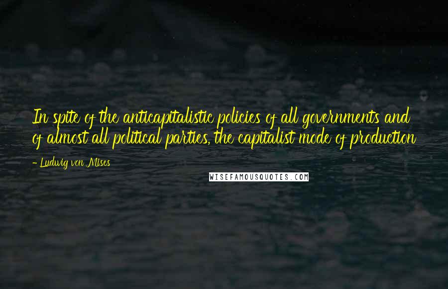 Ludwig Von Mises Quotes: In spite of the anticapitalistic policies of all governments and of almost all political parties, the capitalist mode of production