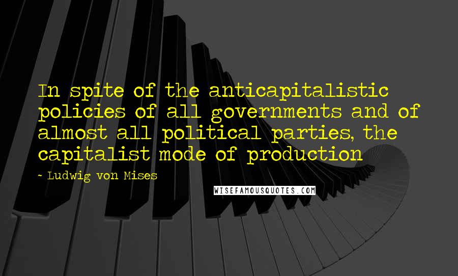 Ludwig Von Mises Quotes: In spite of the anticapitalistic policies of all governments and of almost all political parties, the capitalist mode of production