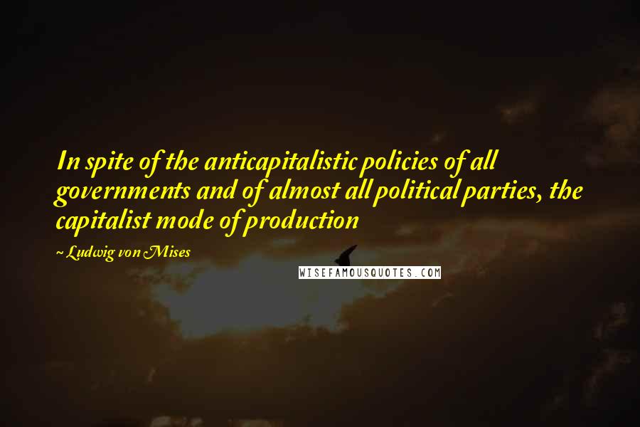 Ludwig Von Mises Quotes: In spite of the anticapitalistic policies of all governments and of almost all political parties, the capitalist mode of production