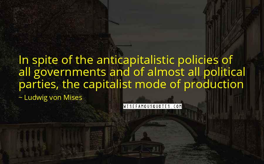 Ludwig Von Mises Quotes: In spite of the anticapitalistic policies of all governments and of almost all political parties, the capitalist mode of production