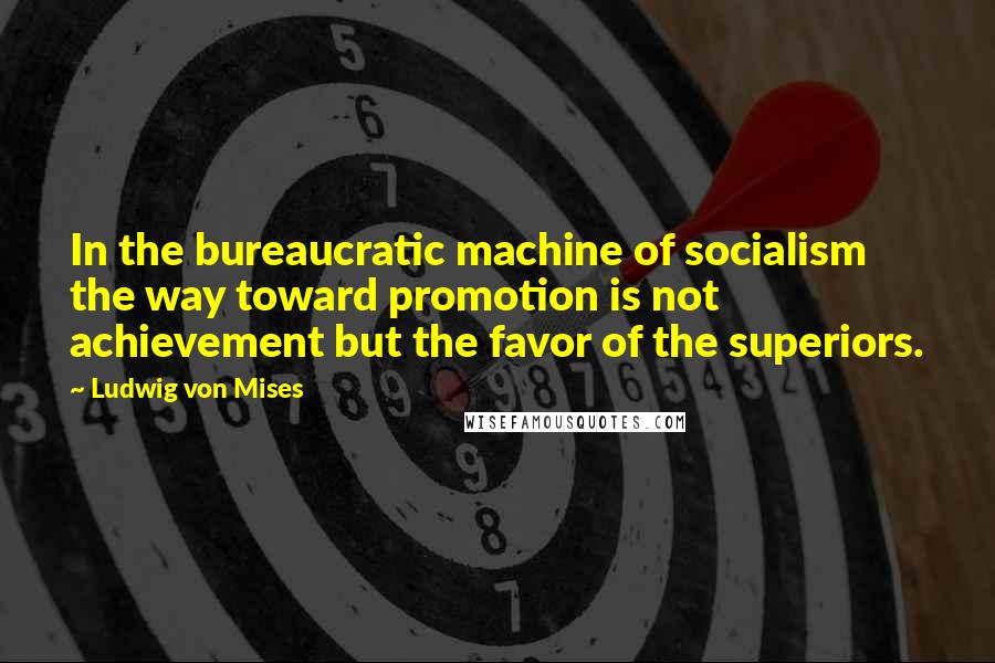 Ludwig Von Mises Quotes: In the bureaucratic machine of socialism the way toward promotion is not achievement but the favor of the superiors.