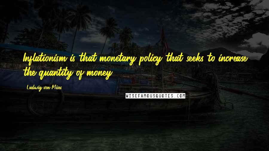 Ludwig Von Mises Quotes: Inflationism is that monetary policy that seeks to increase the quantity of money.