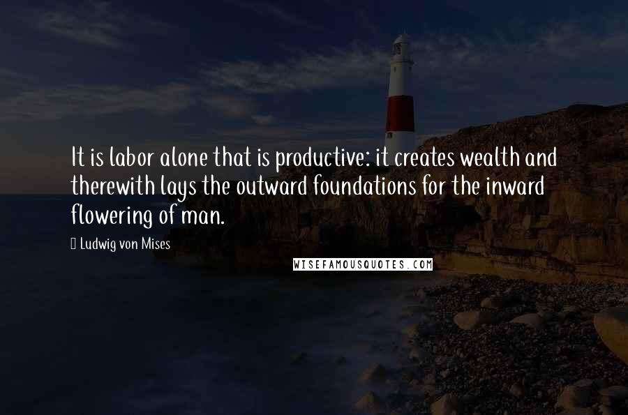 Ludwig Von Mises Quotes: It is labor alone that is productive: it creates wealth and therewith lays the outward foundations for the inward flowering of man.