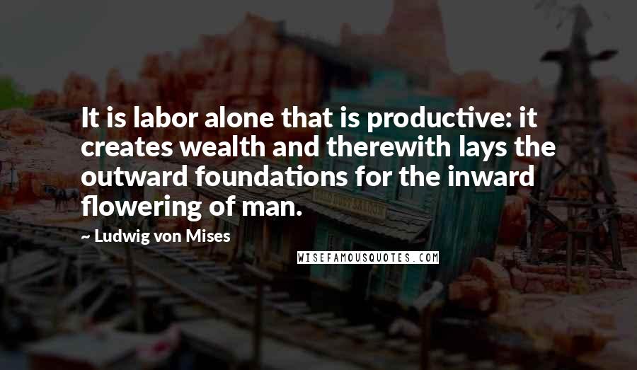 Ludwig Von Mises Quotes: It is labor alone that is productive: it creates wealth and therewith lays the outward foundations for the inward flowering of man.