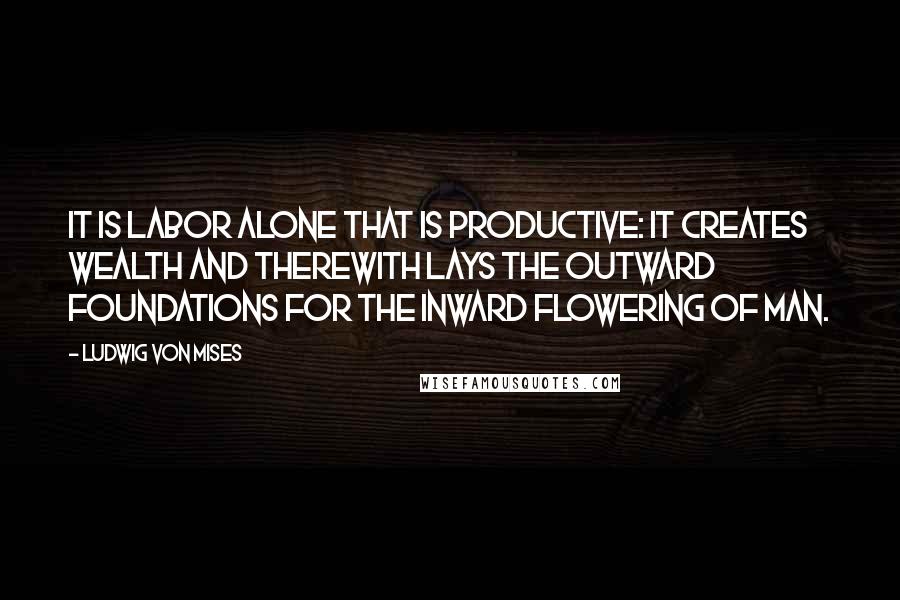 Ludwig Von Mises Quotes: It is labor alone that is productive: it creates wealth and therewith lays the outward foundations for the inward flowering of man.
