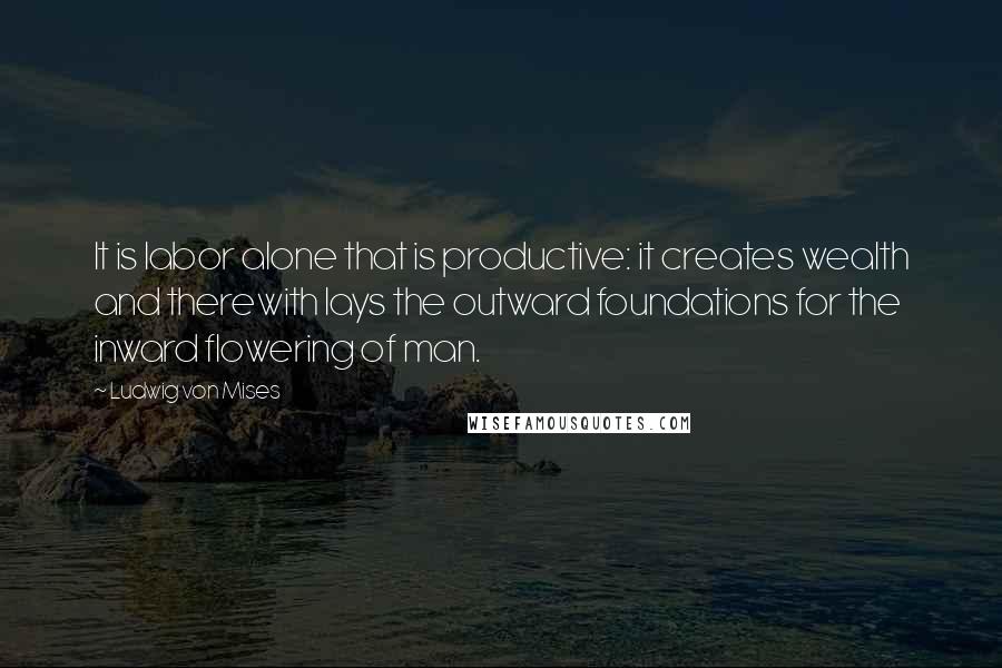 Ludwig Von Mises Quotes: It is labor alone that is productive: it creates wealth and therewith lays the outward foundations for the inward flowering of man.