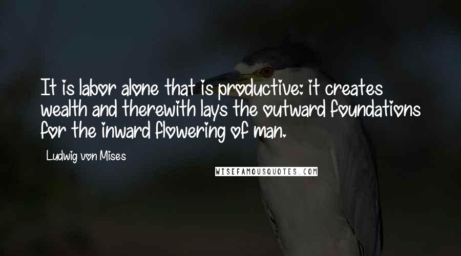 Ludwig Von Mises Quotes: It is labor alone that is productive: it creates wealth and therewith lays the outward foundations for the inward flowering of man.