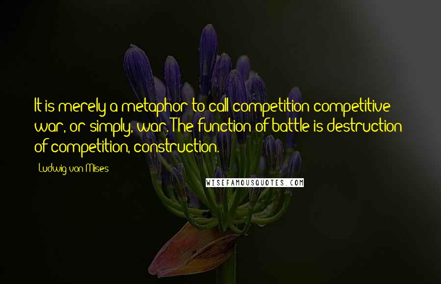 Ludwig Von Mises Quotes: It is merely a metaphor to call competition competitive war, or simply, war. The function of battle is destruction; of competition, construction.