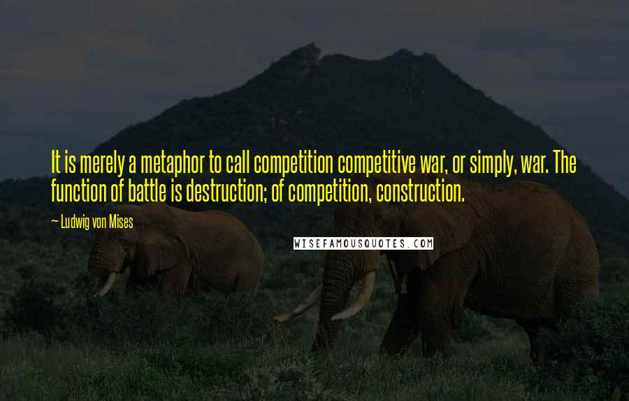 Ludwig Von Mises Quotes: It is merely a metaphor to call competition competitive war, or simply, war. The function of battle is destruction; of competition, construction.