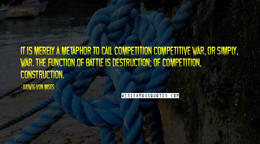 Ludwig Von Mises Quotes: It is merely a metaphor to call competition competitive war, or simply, war. The function of battle is destruction; of competition, construction.