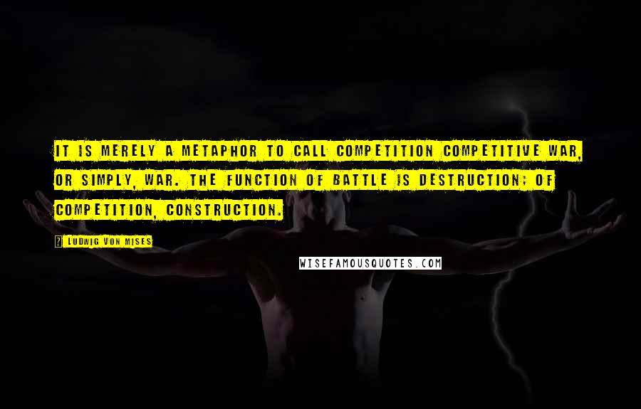 Ludwig Von Mises Quotes: It is merely a metaphor to call competition competitive war, or simply, war. The function of battle is destruction; of competition, construction.
