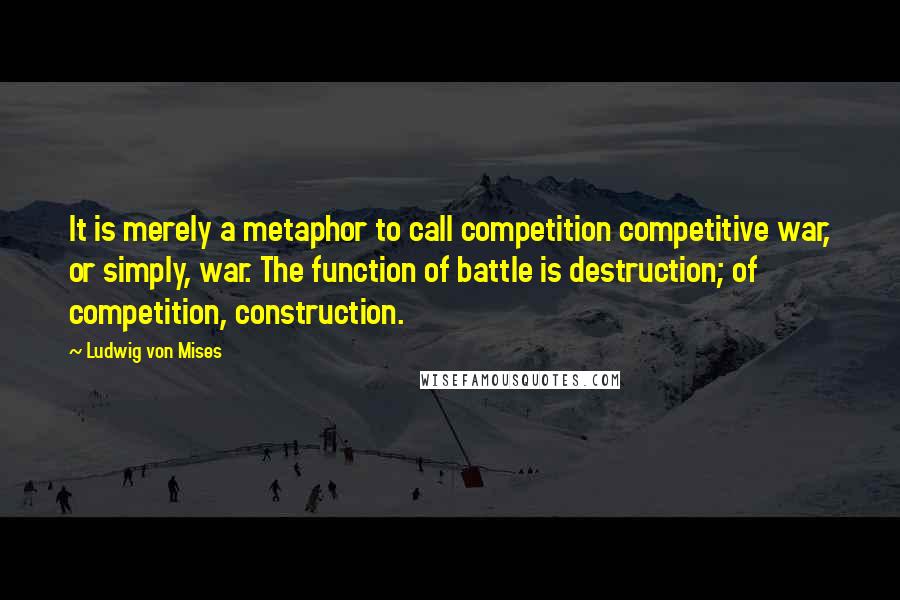 Ludwig Von Mises Quotes: It is merely a metaphor to call competition competitive war, or simply, war. The function of battle is destruction; of competition, construction.