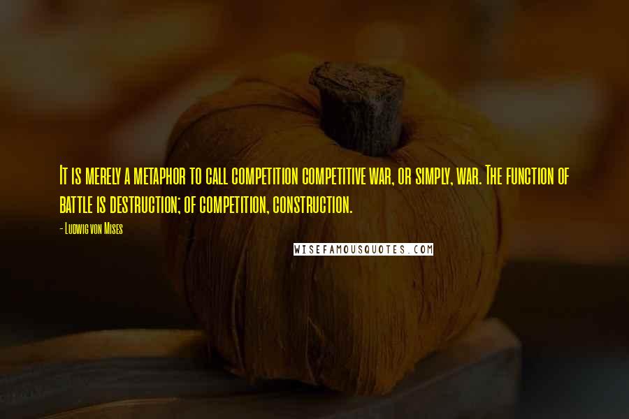 Ludwig Von Mises Quotes: It is merely a metaphor to call competition competitive war, or simply, war. The function of battle is destruction; of competition, construction.