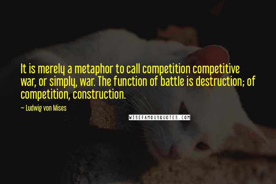 Ludwig Von Mises Quotes: It is merely a metaphor to call competition competitive war, or simply, war. The function of battle is destruction; of competition, construction.