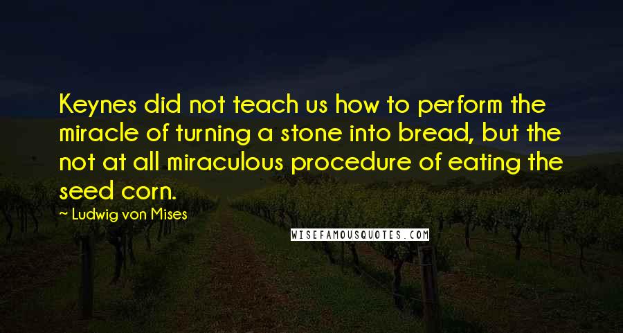 Ludwig Von Mises Quotes: Keynes did not teach us how to perform the miracle of turning a stone into bread, but the not at all miraculous procedure of eating the seed corn.