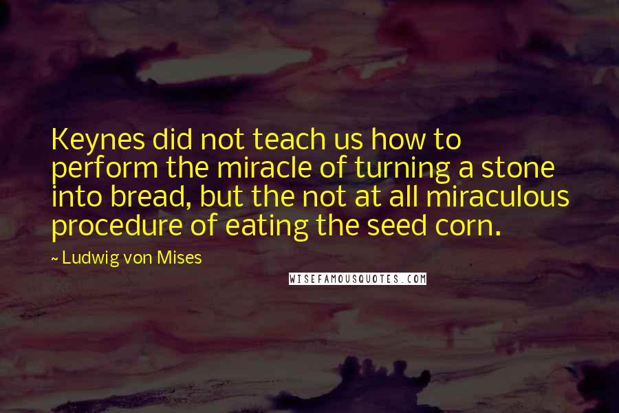 Ludwig Von Mises Quotes: Keynes did not teach us how to perform the miracle of turning a stone into bread, but the not at all miraculous procedure of eating the seed corn.