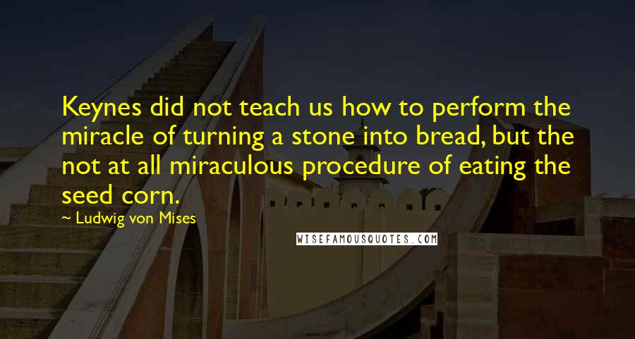 Ludwig Von Mises Quotes: Keynes did not teach us how to perform the miracle of turning a stone into bread, but the not at all miraculous procedure of eating the seed corn.
