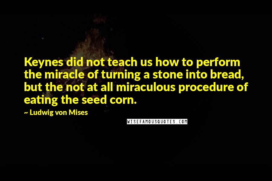 Ludwig Von Mises Quotes: Keynes did not teach us how to perform the miracle of turning a stone into bread, but the not at all miraculous procedure of eating the seed corn.