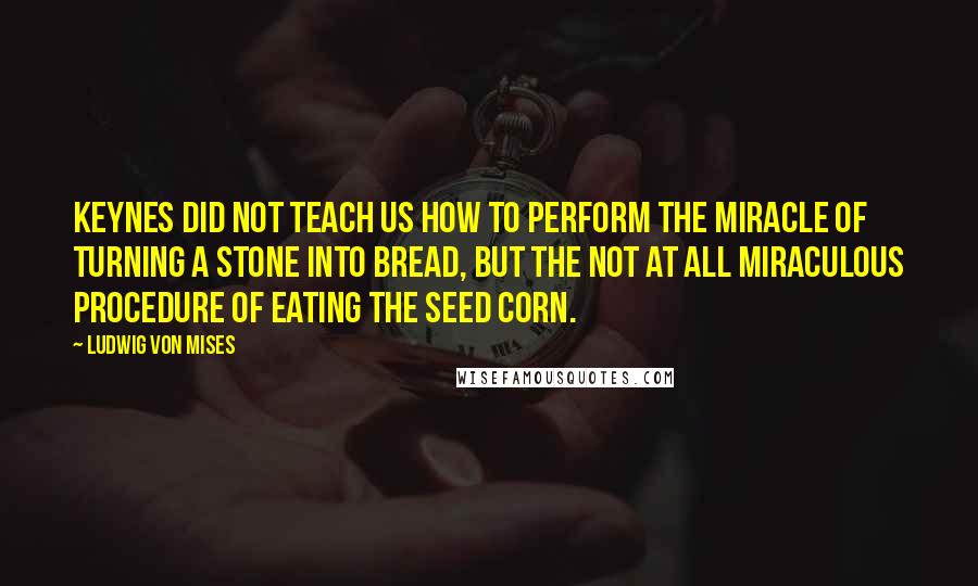 Ludwig Von Mises Quotes: Keynes did not teach us how to perform the miracle of turning a stone into bread, but the not at all miraculous procedure of eating the seed corn.