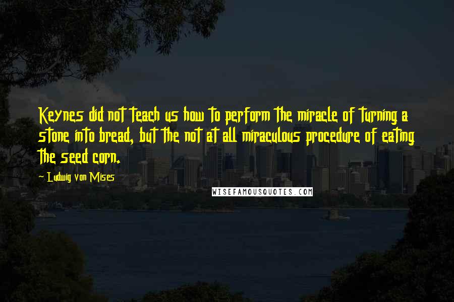 Ludwig Von Mises Quotes: Keynes did not teach us how to perform the miracle of turning a stone into bread, but the not at all miraculous procedure of eating the seed corn.