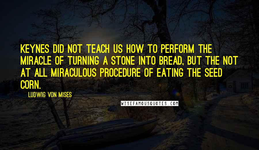 Ludwig Von Mises Quotes: Keynes did not teach us how to perform the miracle of turning a stone into bread, but the not at all miraculous procedure of eating the seed corn.