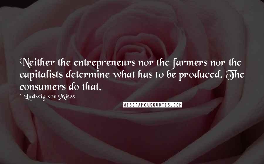 Ludwig Von Mises Quotes: Neither the entrepreneurs nor the farmers nor the capitalists determine what has to be produced. The consumers do that.