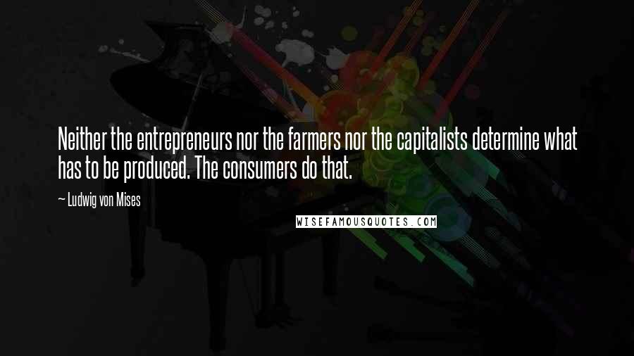 Ludwig Von Mises Quotes: Neither the entrepreneurs nor the farmers nor the capitalists determine what has to be produced. The consumers do that.