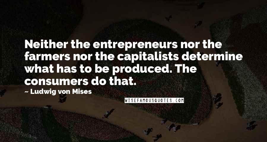 Ludwig Von Mises Quotes: Neither the entrepreneurs nor the farmers nor the capitalists determine what has to be produced. The consumers do that.