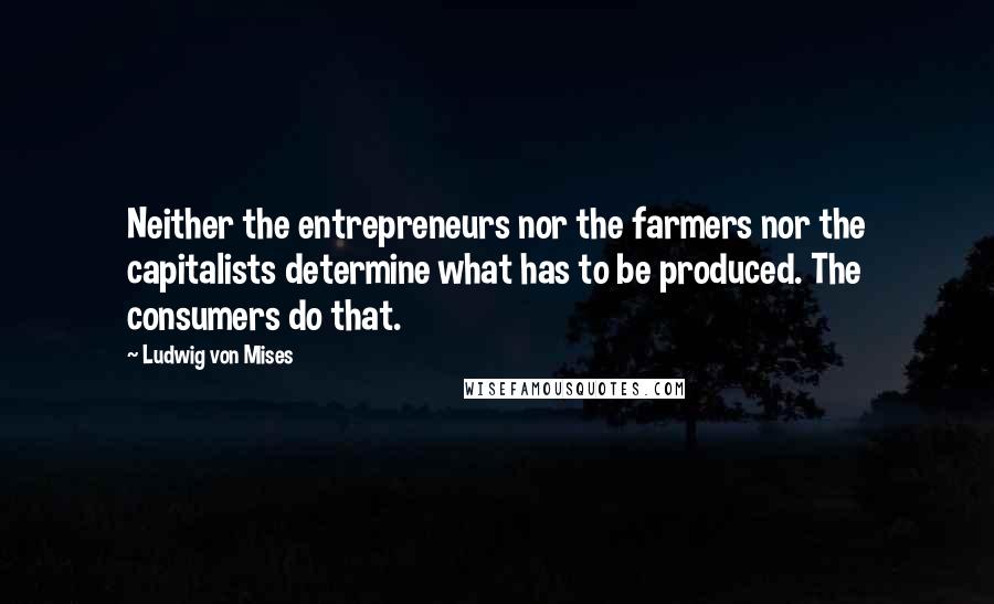 Ludwig Von Mises Quotes: Neither the entrepreneurs nor the farmers nor the capitalists determine what has to be produced. The consumers do that.