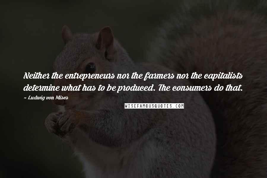 Ludwig Von Mises Quotes: Neither the entrepreneurs nor the farmers nor the capitalists determine what has to be produced. The consumers do that.