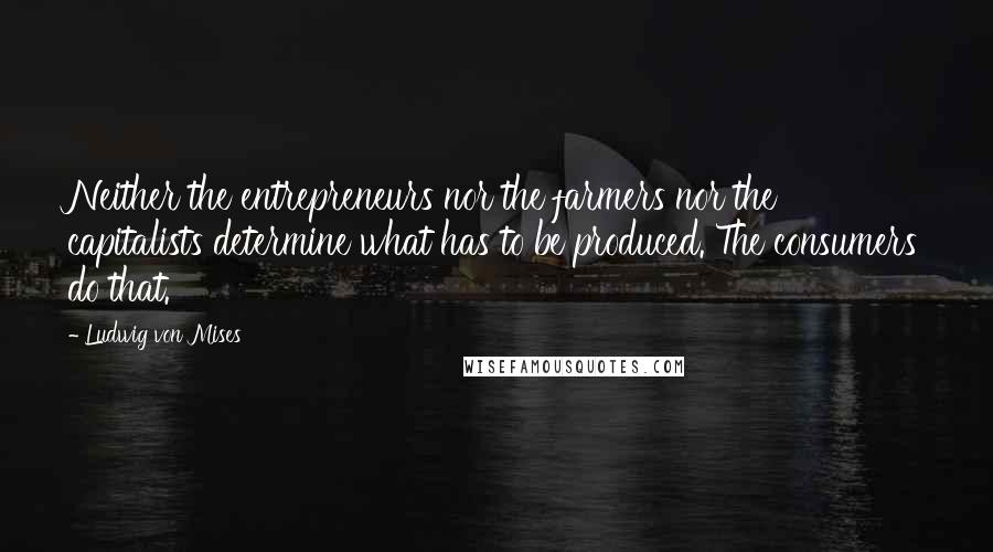 Ludwig Von Mises Quotes: Neither the entrepreneurs nor the farmers nor the capitalists determine what has to be produced. The consumers do that.