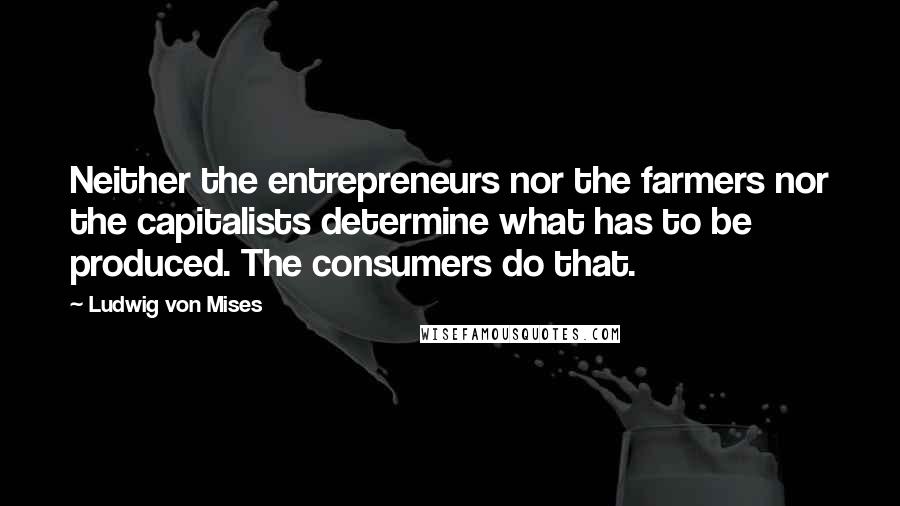 Ludwig Von Mises Quotes: Neither the entrepreneurs nor the farmers nor the capitalists determine what has to be produced. The consumers do that.