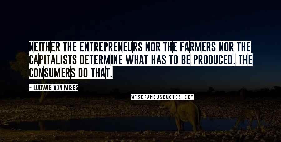 Ludwig Von Mises Quotes: Neither the entrepreneurs nor the farmers nor the capitalists determine what has to be produced. The consumers do that.
