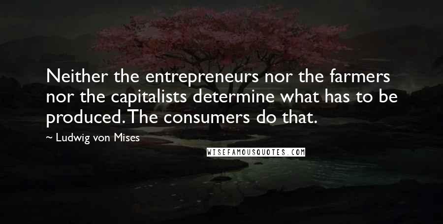 Ludwig Von Mises Quotes: Neither the entrepreneurs nor the farmers nor the capitalists determine what has to be produced. The consumers do that.