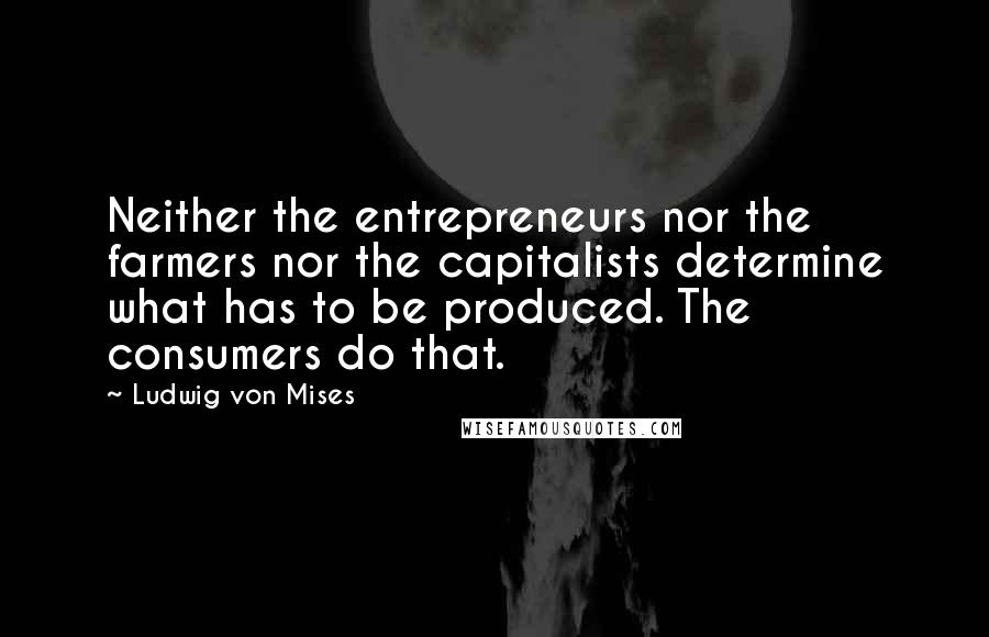 Ludwig Von Mises Quotes: Neither the entrepreneurs nor the farmers nor the capitalists determine what has to be produced. The consumers do that.