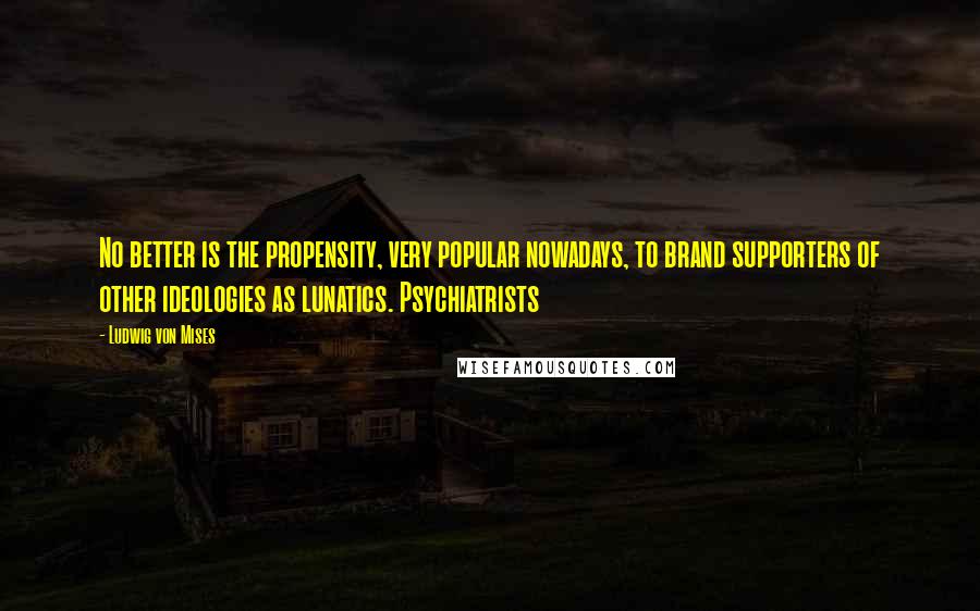 Ludwig Von Mises Quotes: No better is the propensity, very popular nowadays, to brand supporters of other ideologies as lunatics. Psychiatrists