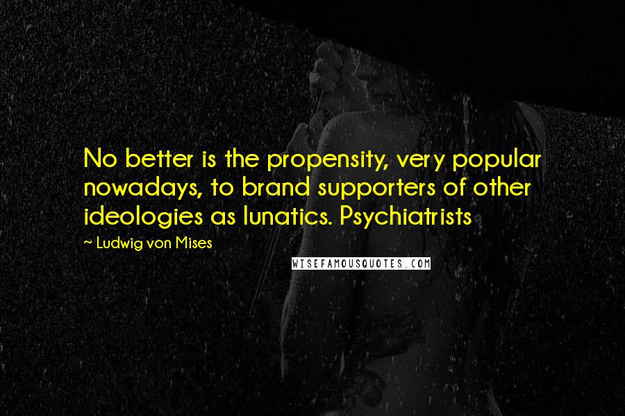 Ludwig Von Mises Quotes: No better is the propensity, very popular nowadays, to brand supporters of other ideologies as lunatics. Psychiatrists