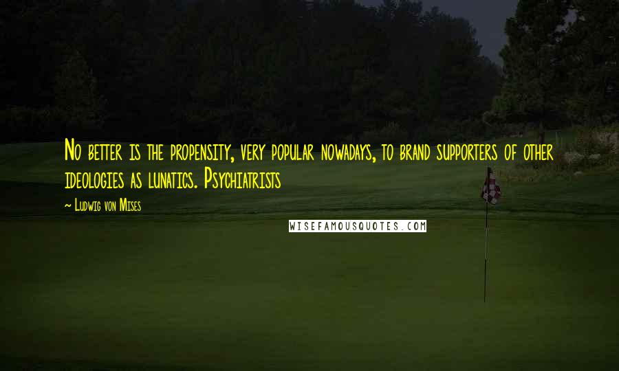 Ludwig Von Mises Quotes: No better is the propensity, very popular nowadays, to brand supporters of other ideologies as lunatics. Psychiatrists
