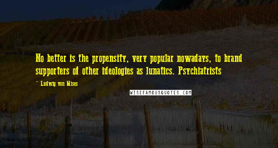 Ludwig Von Mises Quotes: No better is the propensity, very popular nowadays, to brand supporters of other ideologies as lunatics. Psychiatrists