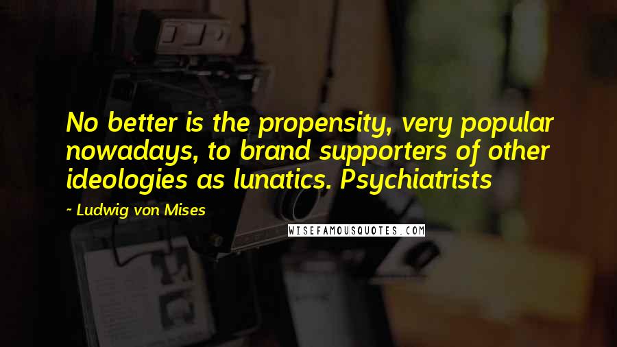 Ludwig Von Mises Quotes: No better is the propensity, very popular nowadays, to brand supporters of other ideologies as lunatics. Psychiatrists