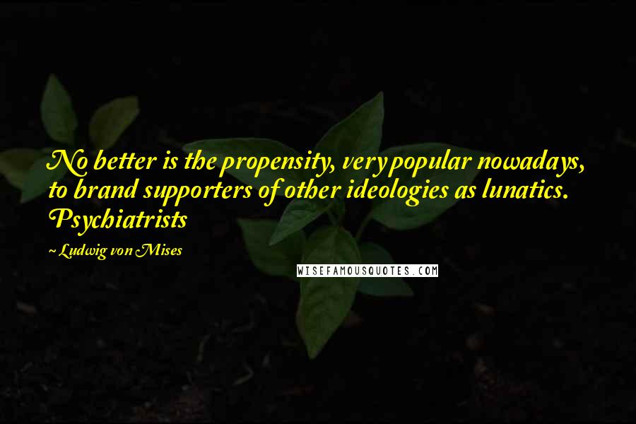 Ludwig Von Mises Quotes: No better is the propensity, very popular nowadays, to brand supporters of other ideologies as lunatics. Psychiatrists