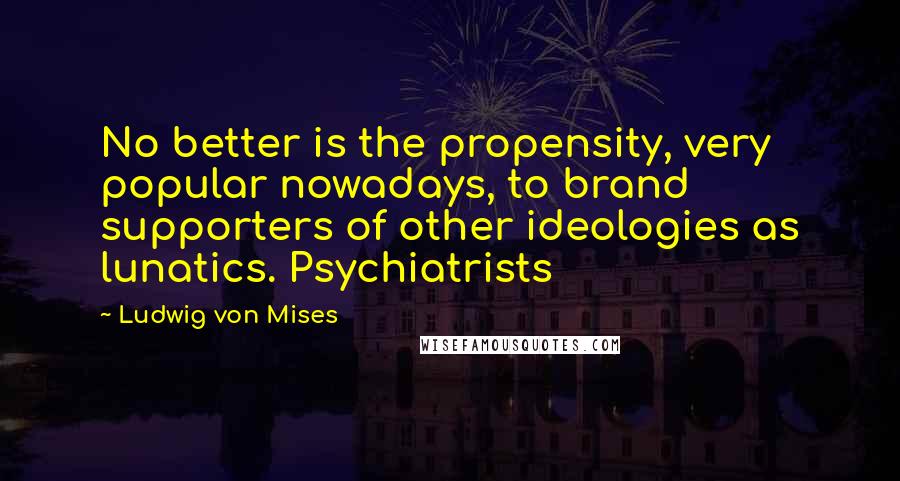 Ludwig Von Mises Quotes: No better is the propensity, very popular nowadays, to brand supporters of other ideologies as lunatics. Psychiatrists