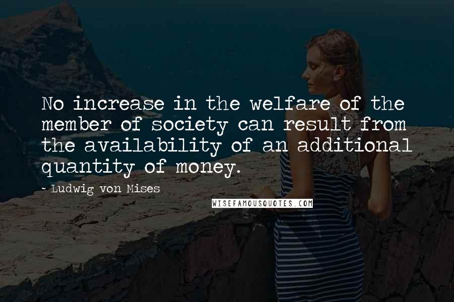 Ludwig Von Mises Quotes: No increase in the welfare of the member of society can result from the availability of an additional quantity of money.