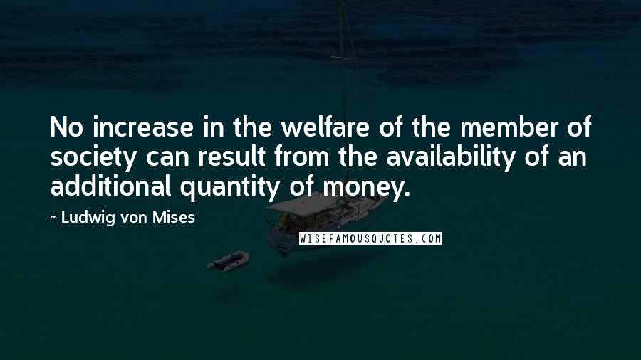 Ludwig Von Mises Quotes: No increase in the welfare of the member of society can result from the availability of an additional quantity of money.
