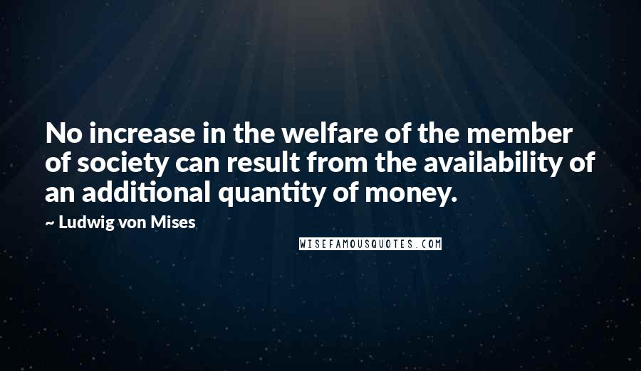 Ludwig Von Mises Quotes: No increase in the welfare of the member of society can result from the availability of an additional quantity of money.