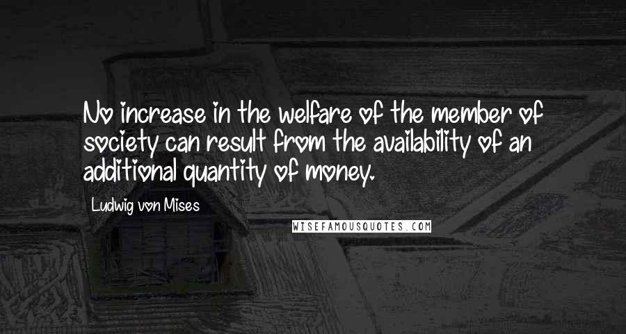 Ludwig Von Mises Quotes: No increase in the welfare of the member of society can result from the availability of an additional quantity of money.