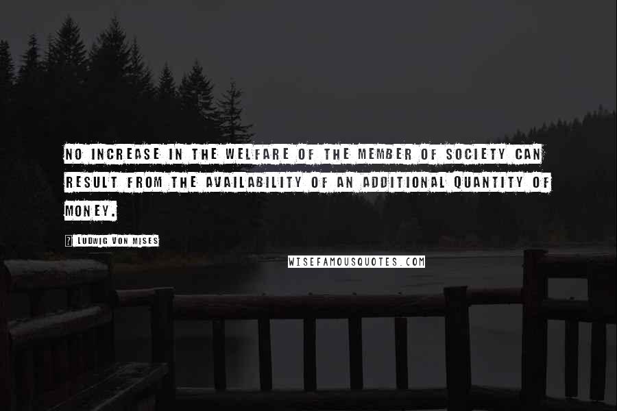 Ludwig Von Mises Quotes: No increase in the welfare of the member of society can result from the availability of an additional quantity of money.